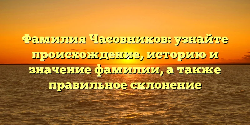 Фамилия Часовников: узнайте происхождение, историю и значение фамилии, а также правильное склонение