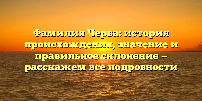Фамилия Черба: история происхождения, значение и правильное склонение — расскажем все подробности