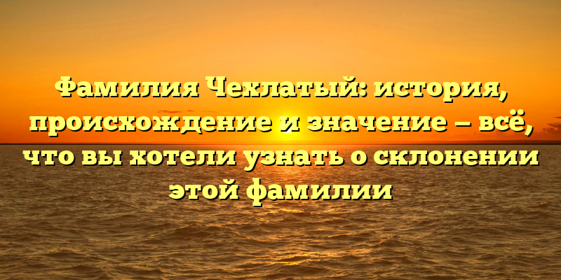 Фамилия Чехлатый: история, происхождение и значение — всё, что вы хотели узнать о склонении этой фамилии