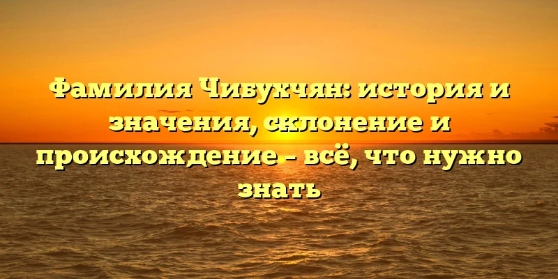 Фамилия Чибухчян: история и значения, склонение и происхождение – всё, что нужно знать