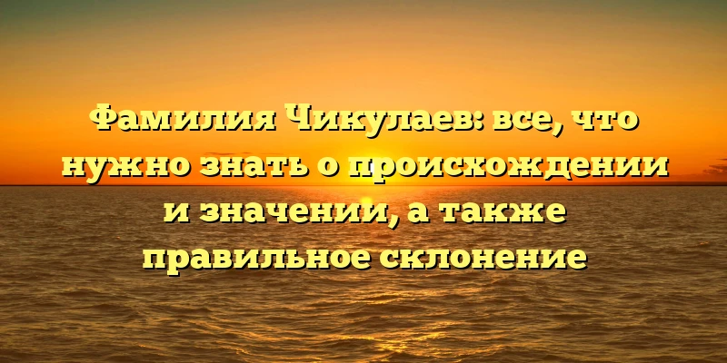 Фамилия Чикулаев: все, что нужно знать о происхождении и значении, а также правильное склонение