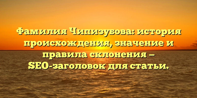 Фамилия Чипизубова: история происхождения, значение и правила склонения — SEO-заголовок для статьи.