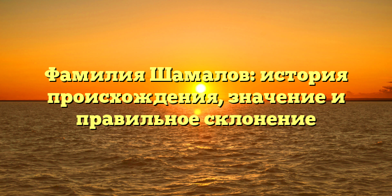 Фамилия Шамалов: история происхождения, значение и правильное склонение