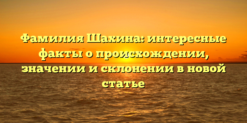 Фамилия Шахина: интересные факты о происхождении, значении и склонении в новой статье