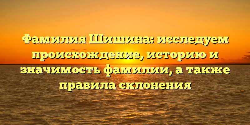 Фамилия Шишина: исследуем происхождение, историю и значимость фамилии, а также правила склонения