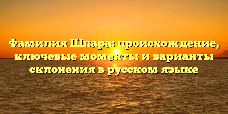 Фамилия Шпара: происхождение, ключевые моменты и варианты склонения в русском языке