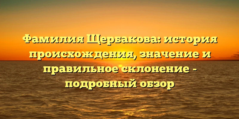 Фамилия Щербакова: история происхождения, значение и правильное склонение - подробный обзор Фамилия Щербакова: история происхождения, значение и правильное склонение - подробный обзор