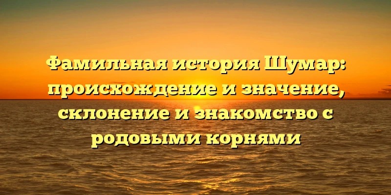 Фамильная история Шумар: происхождение и значение, склонение и знакомство с родовыми корнями