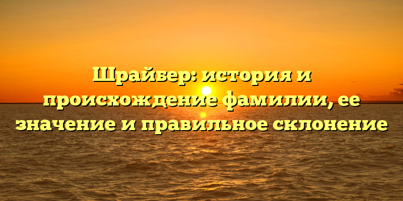 Шрайбер: история и происхождение фамилии, ее значение и правильное склонение