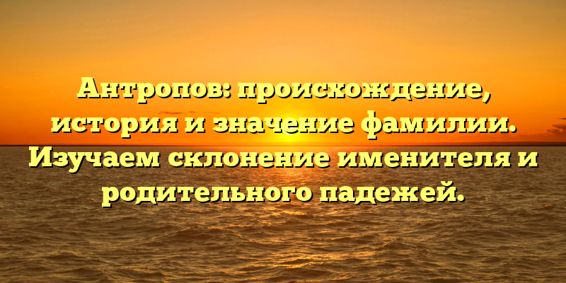 Антропов: происхождение, история и значение фамилии. Изучаем склонение именителя и родительного падежей.