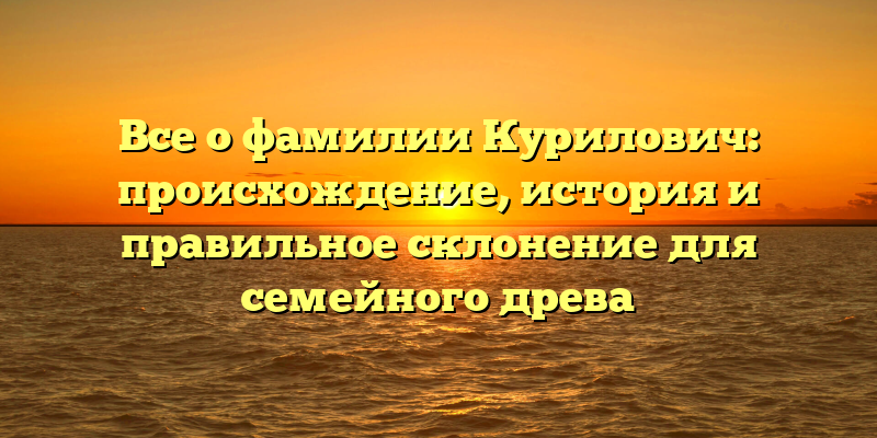 Все о фамилии Курилович: происхождение, история и правильное склонение для семейного древа