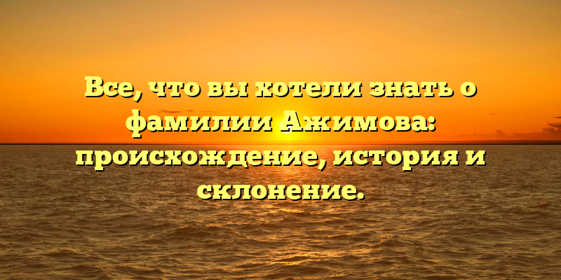 Все, что вы хотели знать о фамилии Ажимова: происхождение, история и склонение.