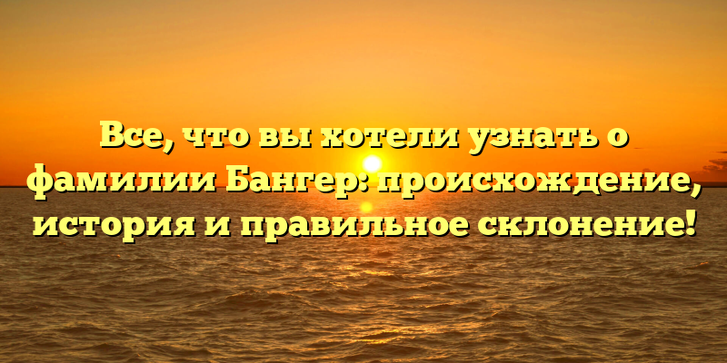 Все, что вы хотели узнать о фамилии Бангер: происхождение, история и правильное склонение!