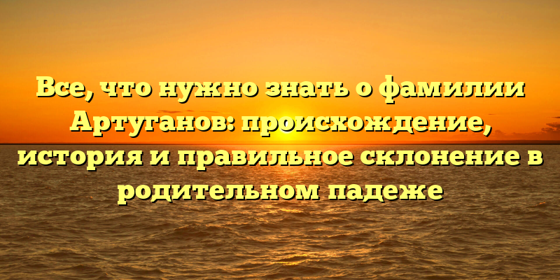 Все, что нужно знать о фамилии Артуганов: происхождение, история и правильное склонение в родительном падеже