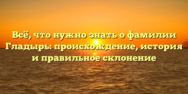 Всё, что нужно знать о фамилии Гладырь: происхождение, история и правильное склонение