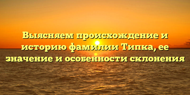 Выясняем происхождение и историю фамилии Типка, ее значение и особенности склонения