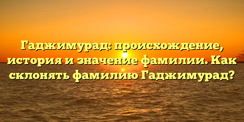 Гаджимурад: происхождение, история и значение фамилии. Как склонять фамилию Гаджимурад?