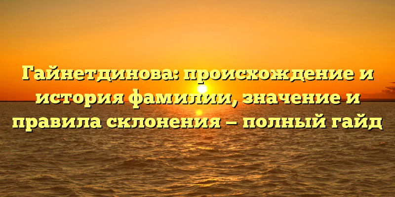 Гайнетдинова: происхождение и история фамилии, значение и правила склонения — полный гайд