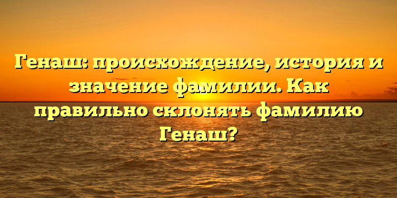 Генаш: происхождение, история и значение фамилии. Как правильно склонять фамилию Генаш?