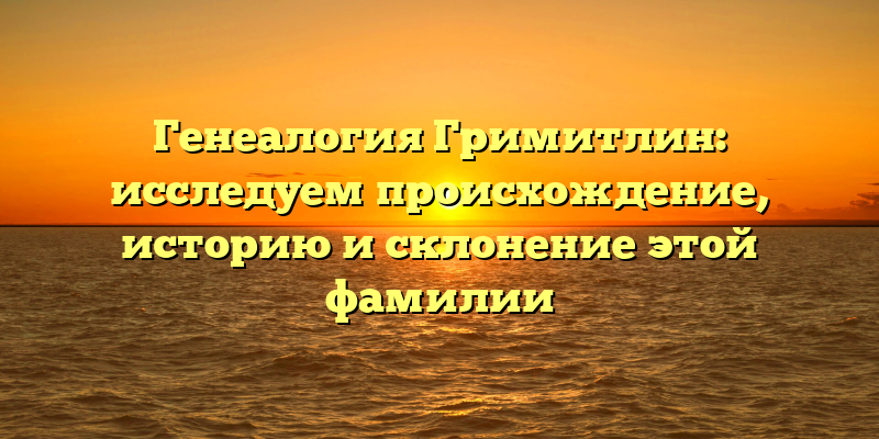 Генеалогия Гримитлин: исследуем происхождение, историю и склонение этой фамилии