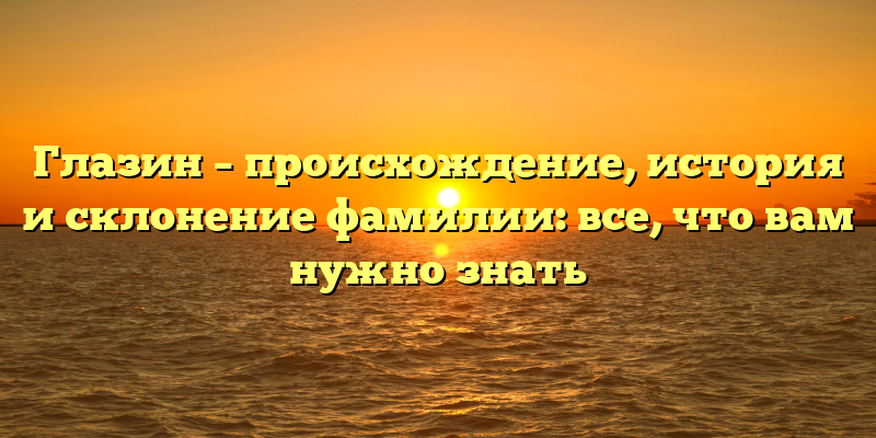 Глазин – происхождение, история и склонение фамилии: все, что вам нужно знать