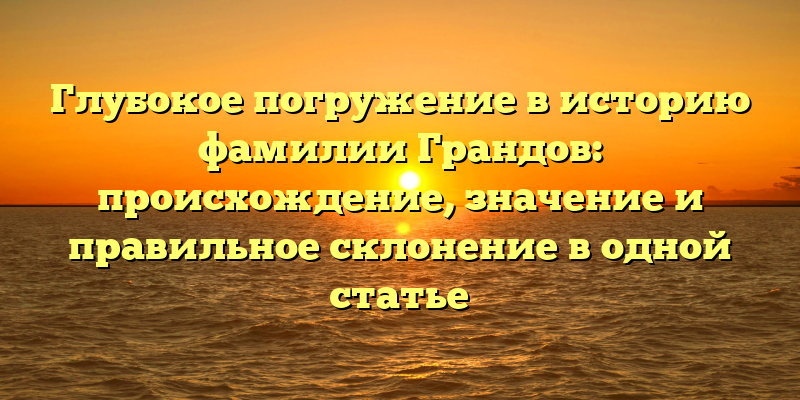 Глубокое погружение в историю фамилии Грандов: происхождение, значение и правильное склонение в одной статье