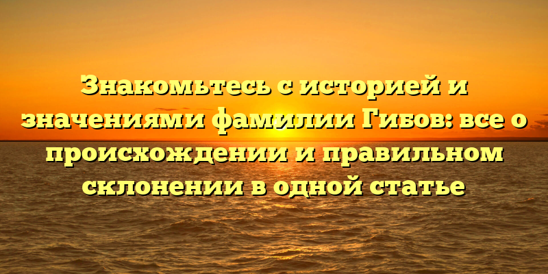 Знакомьтесь с историей и значениями фамилии Гибов: все о происхождении и правильном склонении в одной статье