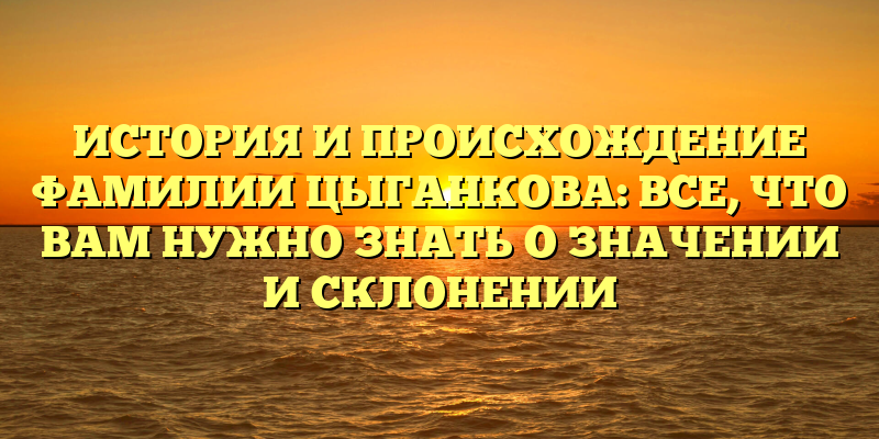 ИСТОРИЯ И ПРОИСХОЖДЕНИЕ ФАМИЛИИ ЦЫГАНКОВА: ВСЕ, ЧТО ВАМ НУЖНО ЗНАТЬ О ЗНАЧЕНИИ И СКЛОНЕНИИ