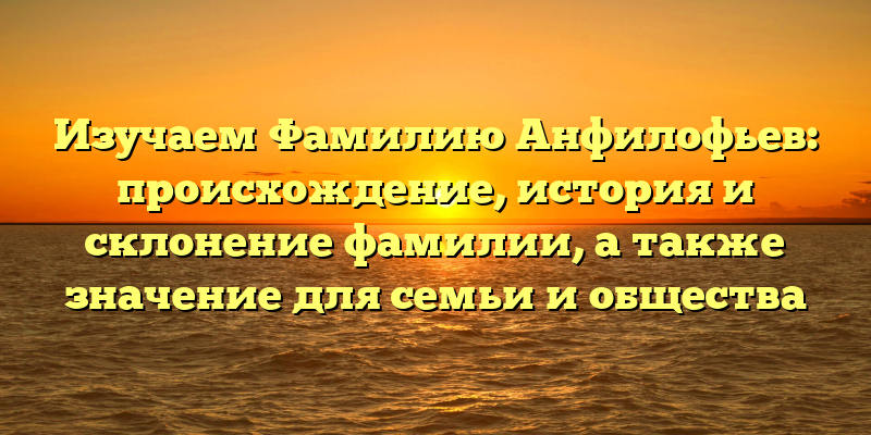 Изучаем Фамилию Анфилофьев: происхождение, история и склонение фамилии, а также значение для семьи и общества