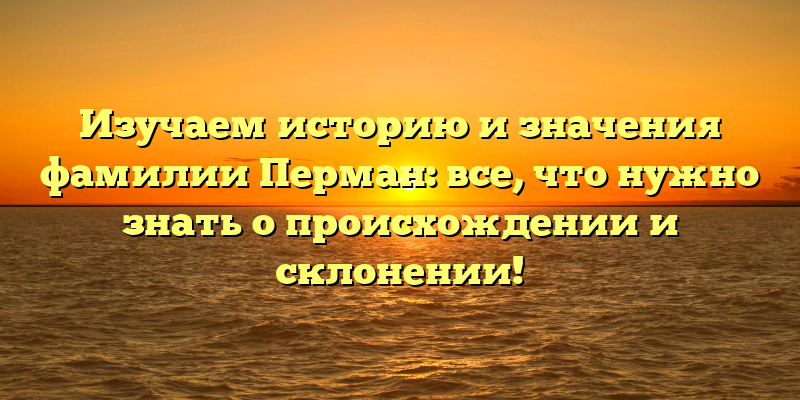 Изучаем историю и значения фамилии Перман: все, что нужно знать о происхождении и склонении!