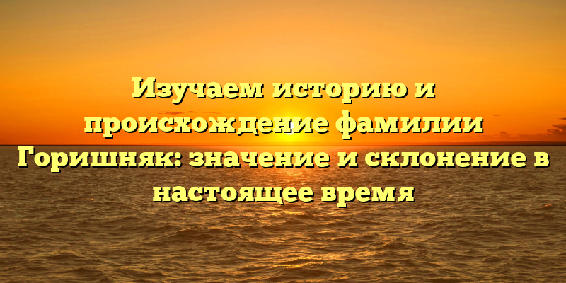 Изучаем историю и происхождение фамилии Горишняк: значение и склонение в настоящее время