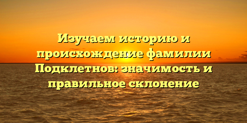 Изучаем историю и происхождение фамилии Подклетнов: значимость и правильное склонение