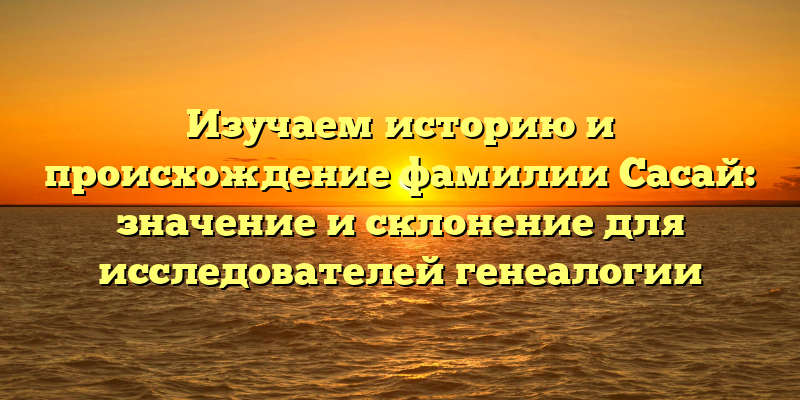 Изучаем историю и происхождение фамилии Сасай: значение и склонение для исследователей генеалогии