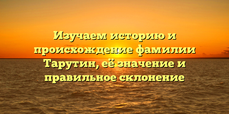 Изучаем историю и происхождение фамилии Тарутин, её значение и правильное склонение