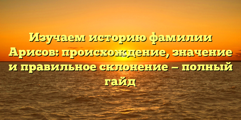 Изучаем историю фамилии Арисов: происхождение, значение и правильное склонение — полный гайд