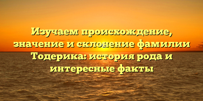Изучаем происхождение, значение и склонение фамилии Тодерика: история рода и интересные факты