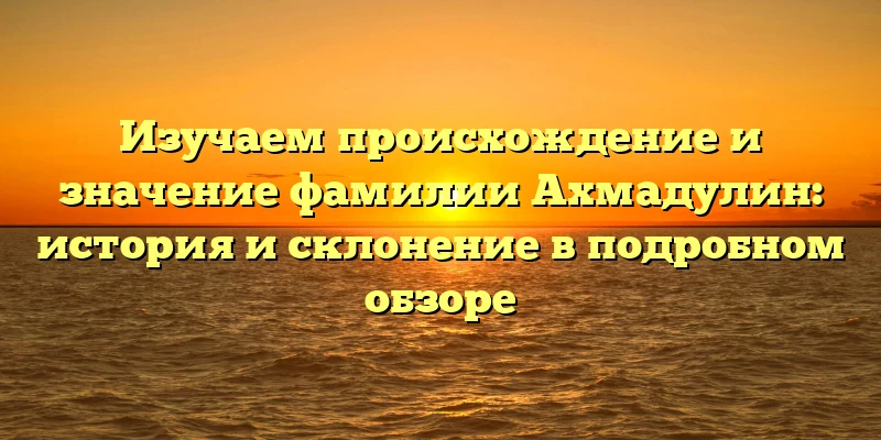 Изучаем происхождение и значение фамилии Ахмадулин: история и склонение в подробном обзоре