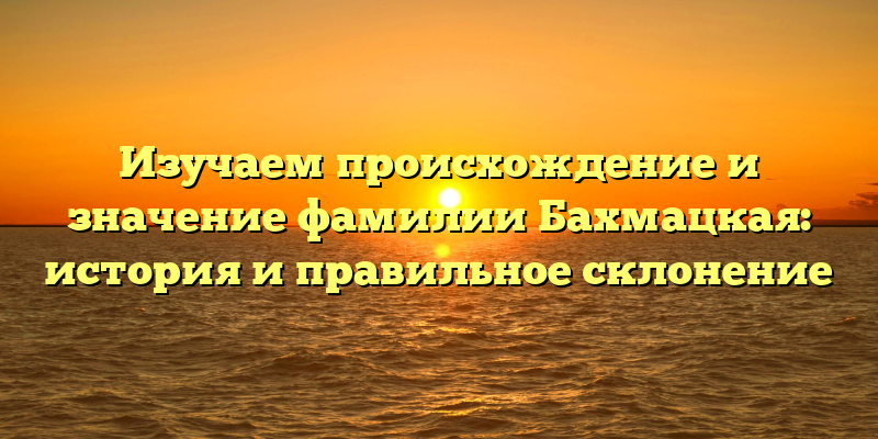 Изучаем происхождение и значение фамилии Бахмацкая: история и правильное склонение