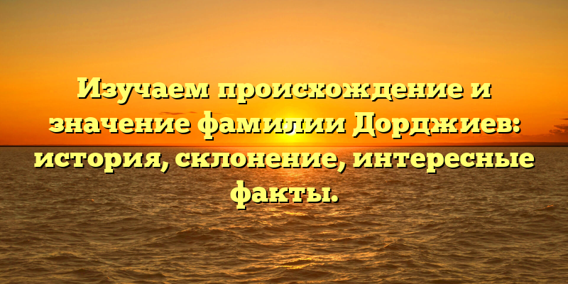 Изучаем происхождение и значение фамилии Дорджиев: история, склонение, интересные факты.