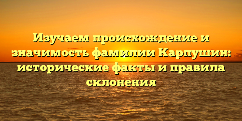 Изучаем происхождение и значимость фамилии Карпушин: исторические факты и правила склонения