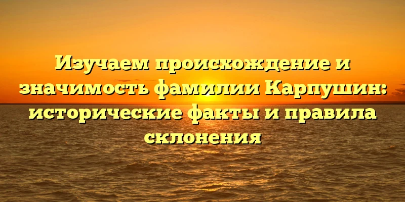 Изучаем происхождение и значимость фамилии Карпушин: исторические факты и правила склонения Изучаем происхождение и значимость фамилии Карпушин: исторические факты и правила склонения