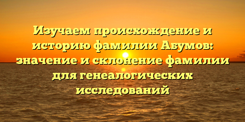 Изучаем происхождение и историю фамилии Абумов: значение и склонение фамилии для генеалогических исследований
