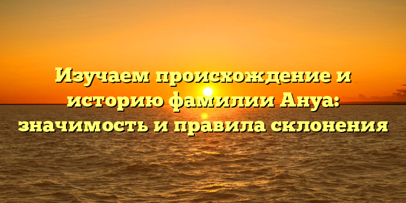 Изучаем происхождение и историю фамилии Ануа: значимость и правила склонения