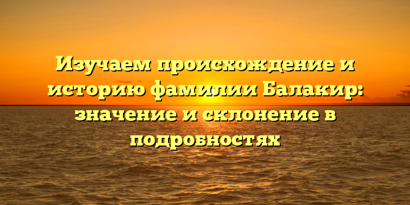 Изучаем происхождение и историю фамилии Балакир: значение и склонение в подробностях