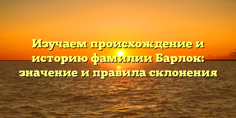 Изучаем происхождение и историю фамилии Барлок: значение и правила склонения