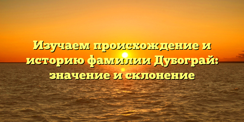 Изучаем происхождение и историю фамилии Дубограй: значение и склонение