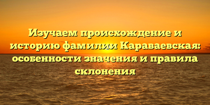 Изучаем происхождение и историю фамилии Караваевская: особенности значения и правила склонения