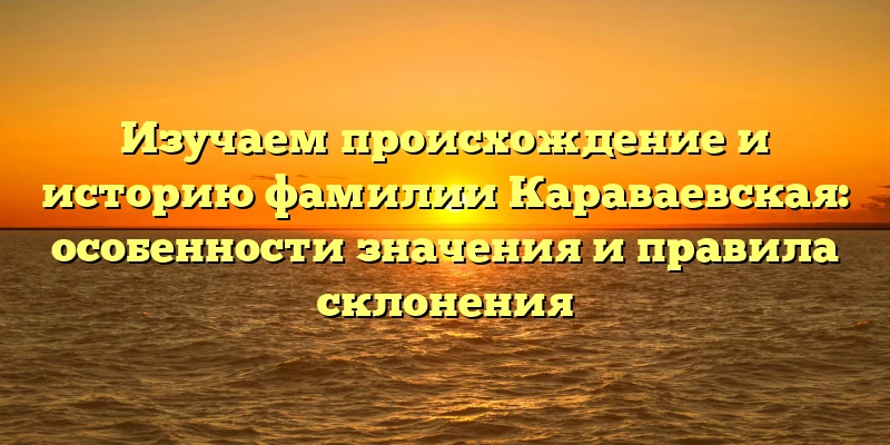 Изучаем происхождение и историю фамилии Караваевская: особенности значения и правила склонения Изучаем происхождение и историю фамилии Караваевская: особенности значения и правила склонения