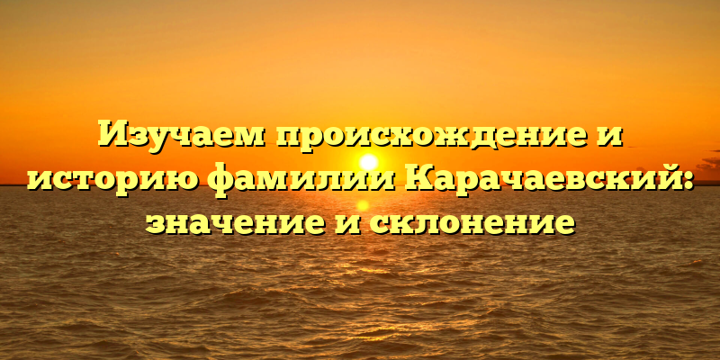 Изучаем происхождение и историю фамилии Карачаевский: значение и склонение