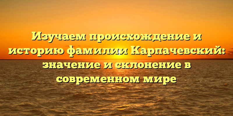 Изучаем происхождение и историю фамилии Карпачевский: значение и склонение в современном мире